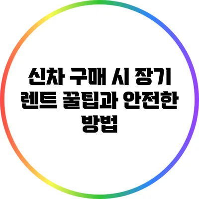 신차 구매 시 장기 렌트 꿀팁과 안전한 방법