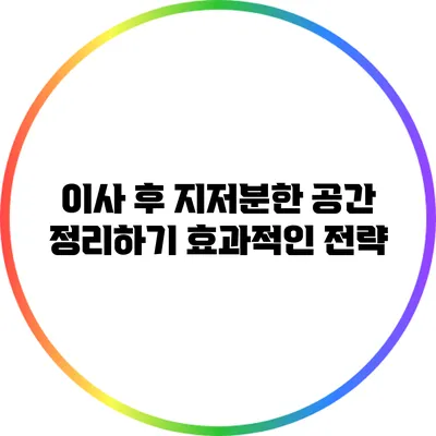 이사 후 지저분한 공간 정리하기: 효과적인 전략